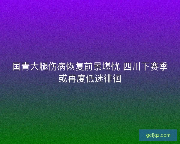 国青大腿伤病恢复前景堪忧 四川下赛季或再度低迷徘徊