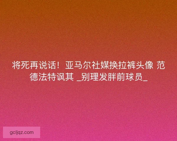 将死再说话！亚马尔社媒换拉裤头像 范德法特讽其 _别理发胖前球员_