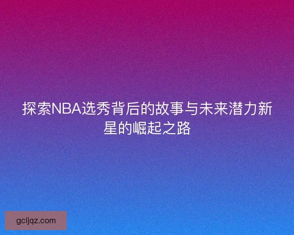 探索NBA选秀背后的故事与未来潜力新星的崛起之路