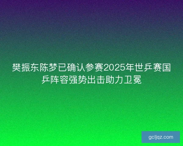 樊振东陈梦已确认参赛2025年世乒赛国乒阵容强势出击助力卫冕