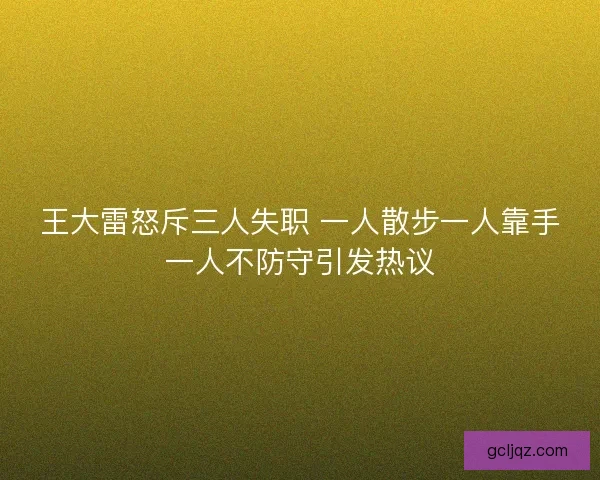 王大雷怒斥三人失职 一人散步一人靠手一人不防守引发热议