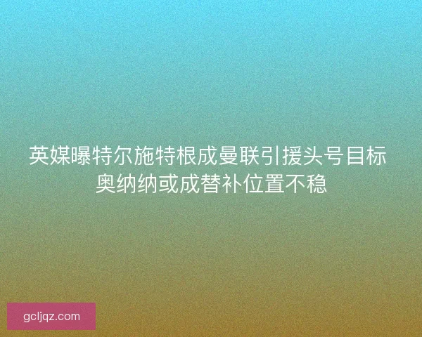 英媒曝特尔施特根成曼联引援头号目标 奥纳纳或成替补位置不稳