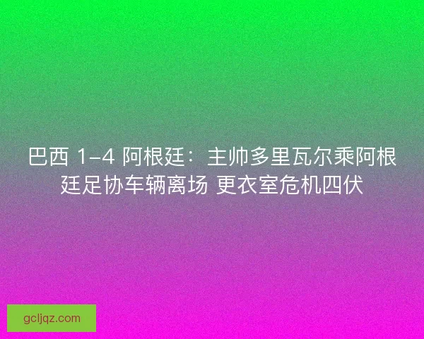 巴西 1-4 阿根廷：主帅多里瓦尔乘阿根廷足协车辆离场 更衣室危机四伏