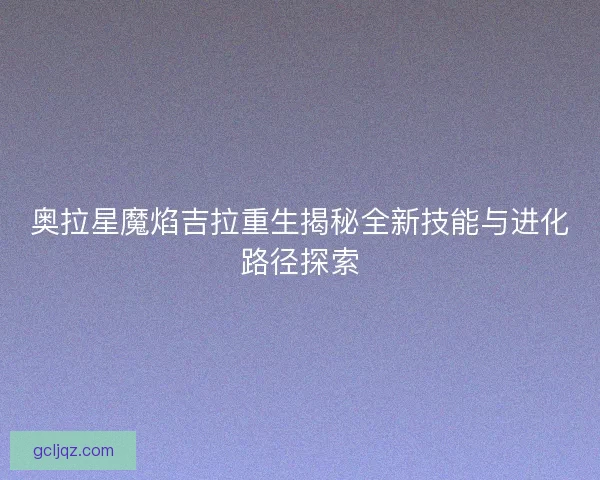 奥拉星魔焰吉拉重生揭秘全新技能与进化路径探索