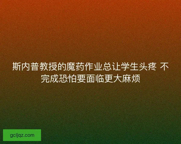 斯内普教授的魔药作业总让学生头疼 不完成恐怕要面临更大麻烦 斯内普教授的魔药作业总让学生头疼 不完成恐怕要面临更大麻烦