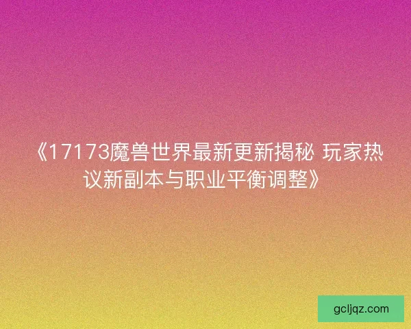 《17173魔兽世界最新更新揭秘 玩家热议新副本与职业平衡调整》