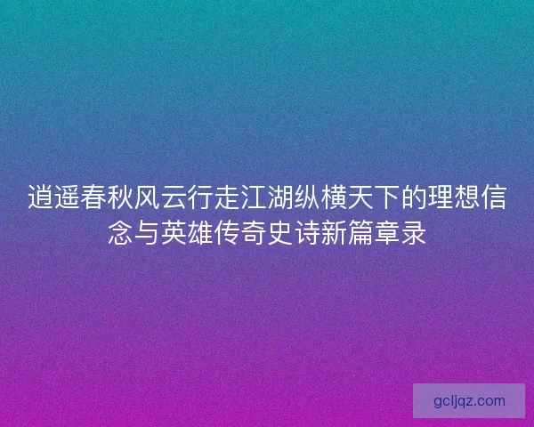 逍遥春秋风云行走江湖纵横天下的理想信念与英雄传奇史诗新篇章录