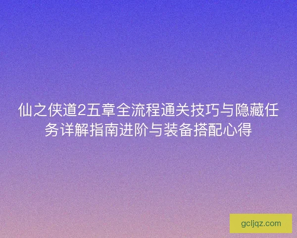 仙之侠道2五章全流程通关技巧与隐藏任务详解指南进阶与装备搭配心得