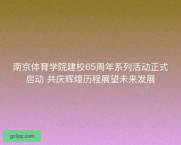 南京体育学院建校65周年系列活动正式启动 共庆辉煌历程展望未来发展