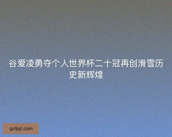 谷爱凌勇夺个人世界杯二十冠再创滑雪历史新辉煌 谷爱凌勇夺个人世界杯二十冠再创滑雪历史新辉煌