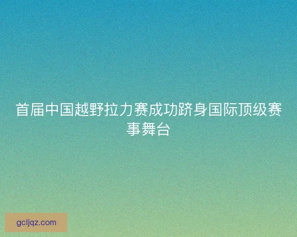 首届中国越野拉力赛成功跻身国际顶级赛事舞台