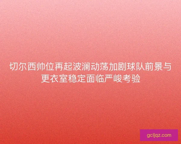 切尔西帅位再起波澜动荡加剧球队前景与更衣室稳定面临严峻考验 切尔西帅位再起波澜动荡加剧球队前景与更衣室稳定面临严峻考验