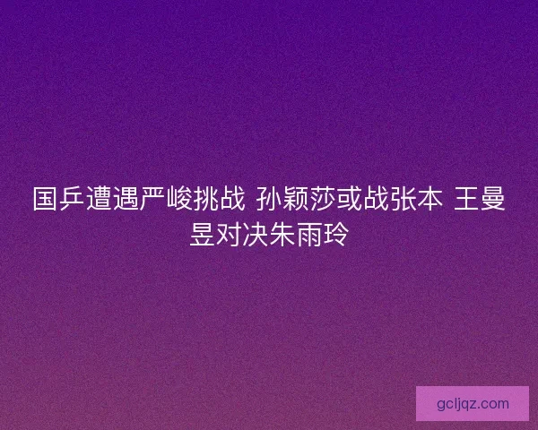 国乒遭遇严峻挑战 孙颖莎或战张本 王曼昱对决朱雨玲
