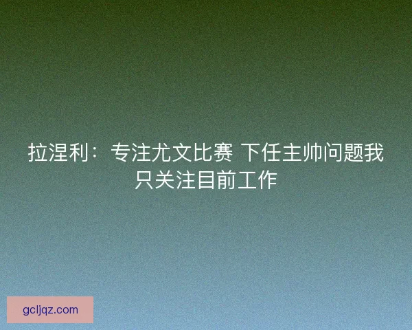 拉涅利:专注尤文比赛 下任主帅问题我只关注目前工作 拉涅利:专注尤文比赛 下任主帅问题我只关注目前工作