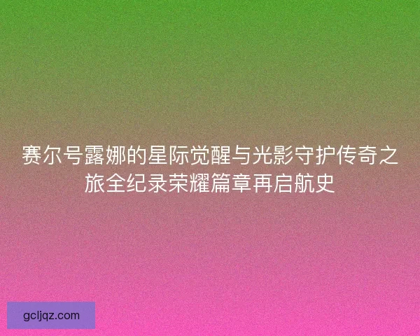 赛尔号露娜的星际觉醒与光影守护传奇之旅全纪录荣耀篇章再启航史