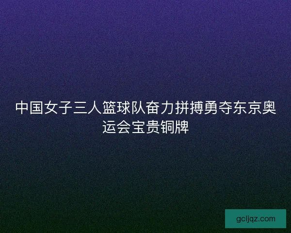 中国女子三人篮球队奋力拼搏勇夺东京奥运会宝贵铜牌