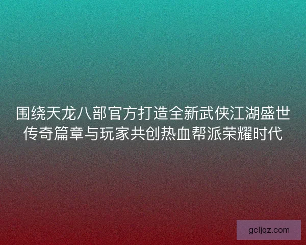 围绕天龙八部官方打造全新武侠江湖盛世传奇篇章与玩家共创热血帮派荣耀时代