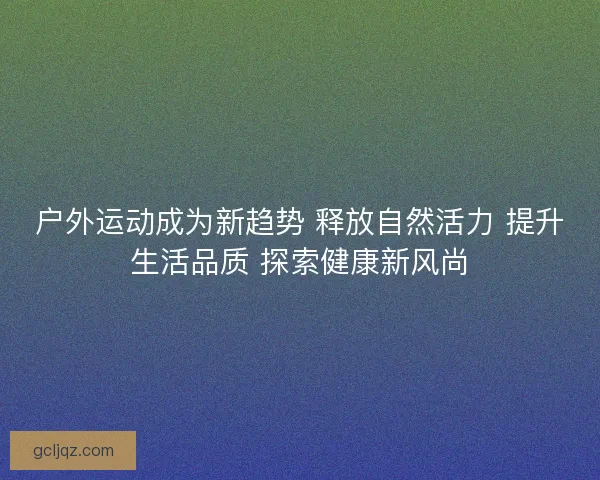 户外运动成为新趋势 释放自然活力 提升生活品质 探索健康新风尚