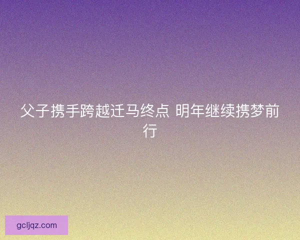 父子携手跨越迁马终点 明年继续携梦前行