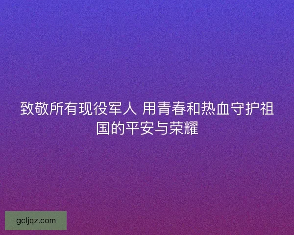 致敬所有现役军人 用青春和热血守护祖国的平安与荣耀
