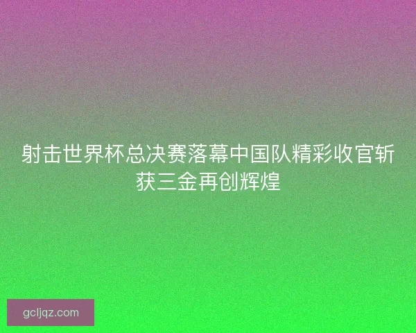 射击世界杯总决赛落幕中国队精彩收官斩获三金再创辉煌 射击世界杯总决赛落幕中国队精彩收官斩获三金再创辉煌