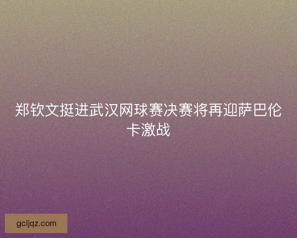郑钦文挺进武汉网球赛决赛将再迎萨巴伦卡激战 郑钦文挺进武汉网球赛决赛将再迎萨巴伦卡激战