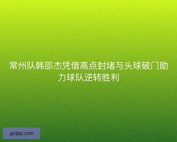 常州队韩邵杰凭借高点封堵与头球破门助力球队逆转胜利 常州队韩邵杰凭借高点封堵与头球破门助力球队逆转胜利