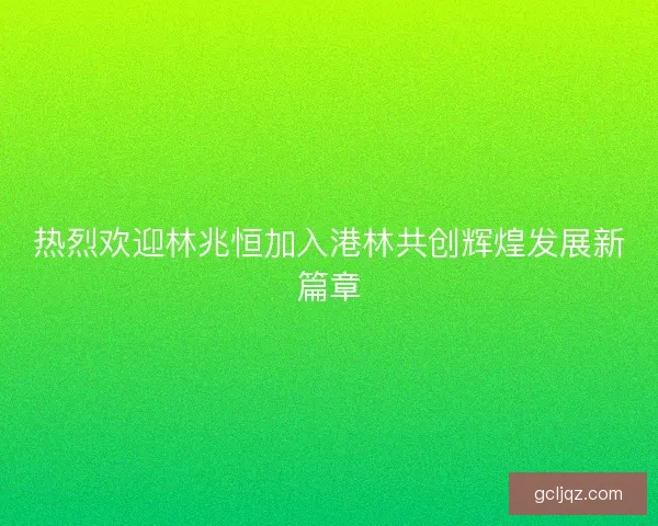 热烈欢迎林兆恒加入港林共创辉煌发展新篇章 热烈欢迎林兆恒加入港林共创辉煌发展新篇章
