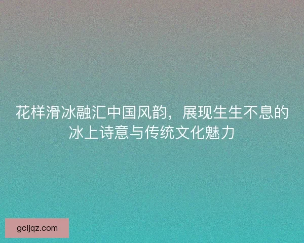 花样滑冰融汇中国风韵,展现生生不息的冰上诗意与传统文化魅力 花样滑冰融汇中国风韵,展现生生不息的冰上诗意与传统文化魅力
