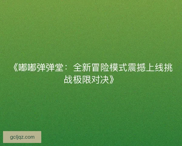 《嘟嘟弹弹堂:全新冒险模式震撼上线挑战极限对决》 《嘟嘟弹弹堂:全新冒险模式震撼上线挑战极限对决》