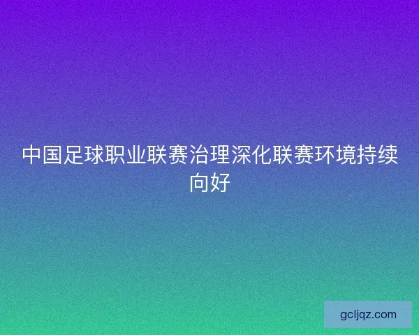 中国足球职业联赛治理深化联赛环境持续向好