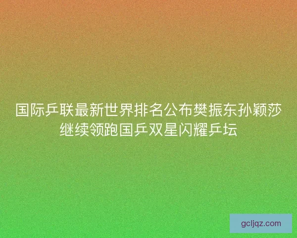 国际乒联最新世界排名公布樊振东孙颖莎继续领跑国乒双星闪耀乒坛 国际乒联最新世界排名公布樊振东孙颖莎继续领跑国乒双星闪耀乒坛