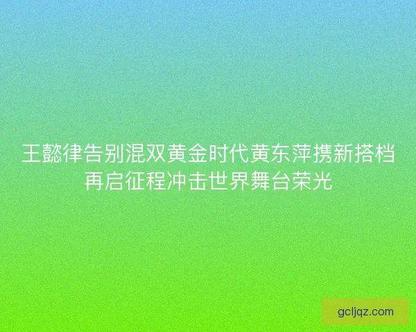 王懿律告别混双黄金时代黄东萍携新搭档再启征程冲击世界舞台荣光