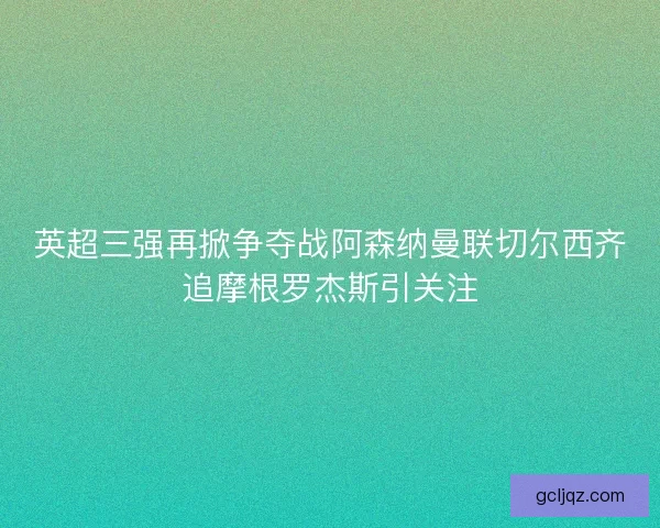 英超三强再掀争夺战阿森纳曼联切尔西齐追摩根罗杰斯引关注 英超三强再掀争夺战阿森纳曼联切尔西齐追摩根罗杰斯引关注