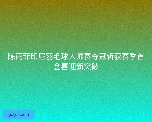 陈雨菲印尼羽毛球大师赛夺冠斩获赛季首金喜迎新突破 陈雨菲印尼羽毛球大师赛夺冠斩获赛季首金喜迎新突破