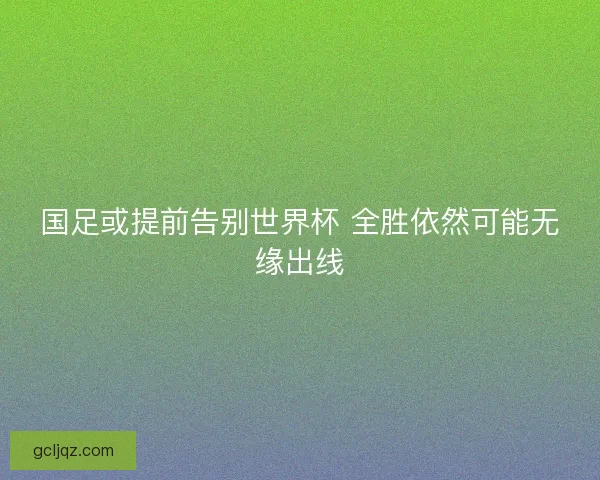 国足或提前告别世界杯 全胜依然可能无缘出线