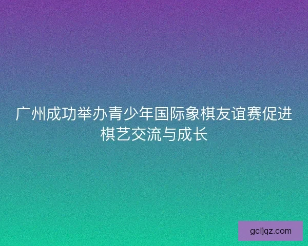 广州成功举办青少年国际象棋友谊赛促进棋艺交流与成长