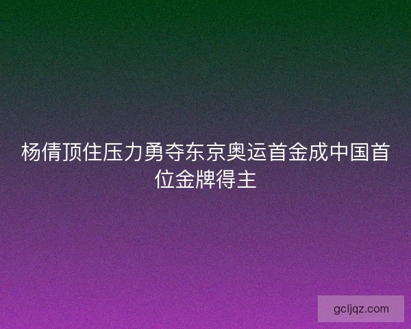 杨倩顶住压力勇夺东京奥运首金成中国首位金牌得主