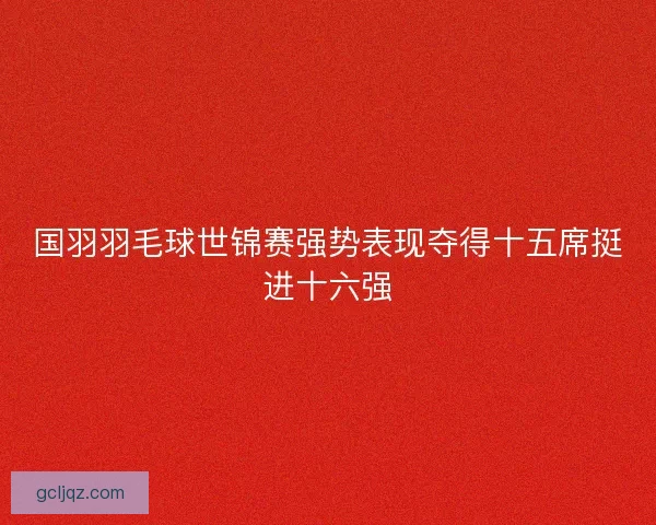 国羽羽毛球世锦赛强势表现夺得十五席挺进十六强