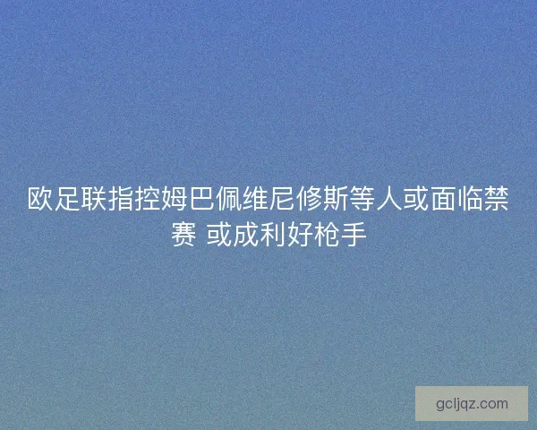 欧足联指控姆巴佩维尼修斯等人或面临禁赛 或成利好枪手